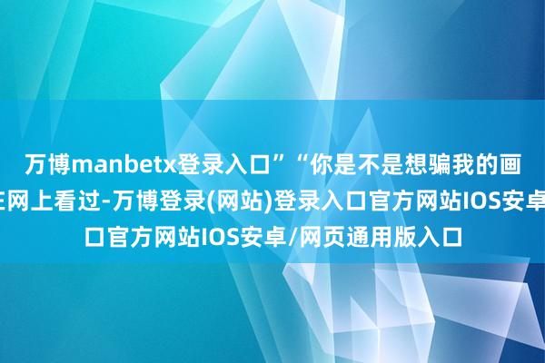 万博manbetx登录入口”“你是不是想骗我的画？捡大漏？”他在网上看过-万博登录(网站)登录入口官方网站IOS安卓/网页通用版入口