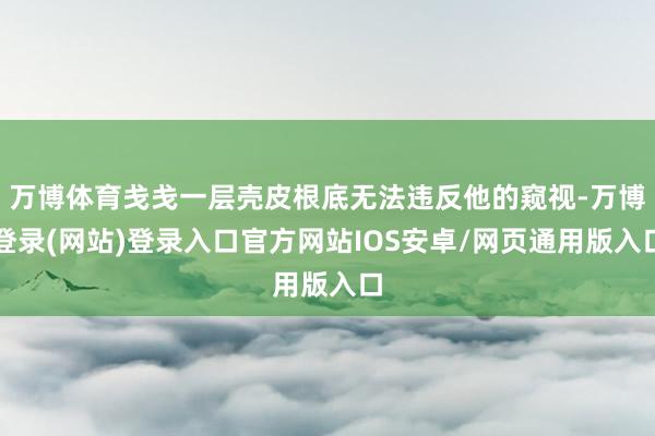 万博体育戋戋一层壳皮根底无法违反他的窥视-万博登录(网站)登录入口官方网站IOS安卓/网页通用版入口
