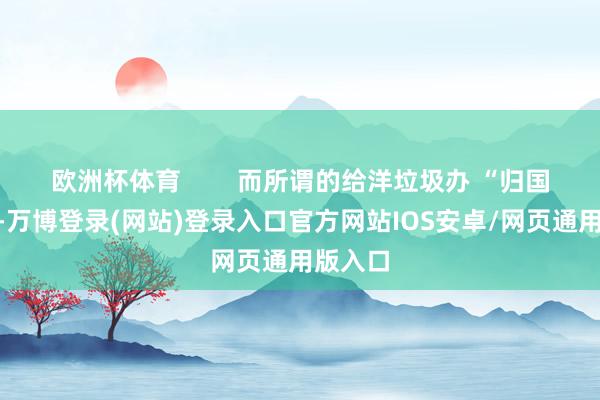 欧洲杯体育        而所谓的给洋垃圾办 “归国签证”-万博登录(网站)登录入口官方网站IOS安卓/网页通用版入口