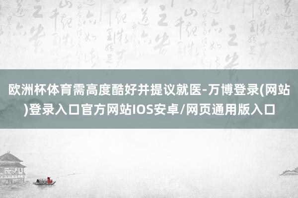 欧洲杯体育需高度酷好并提议就医-万博登录(网站)登录入口官方网站IOS安卓/网页通用版入口