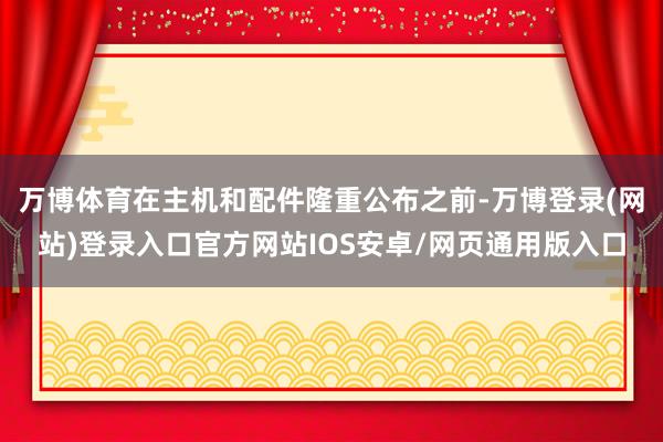 万博体育在主机和配件隆重公布之前-万博登录(网站)登录入口官方网站IOS安卓/网页通用版入口