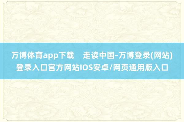 万博体育app下载    走读中国-万博登录(网站)登录入口官方网站IOS安卓/网页通用版入口
