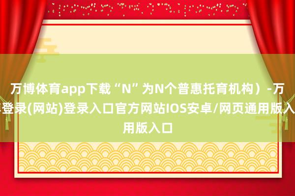 万博体育app下载“N”为N个普惠托育机构）-万博登录(网站)登录入口官方网站IOS安卓/网页通用版入口