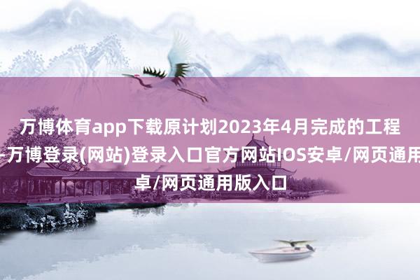 万博体育app下载原计划2023年4月完成的工程展期了-万博登录(网站)登录入口官方网站IOS安卓/网页通用版入口