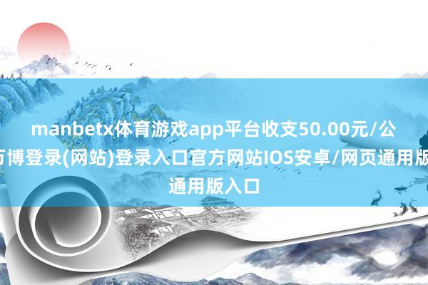 manbetx体育游戏app平台收支50.00元/公斤-万博登录(网站)登录入口官方网站IOS安卓/网页通用版入口