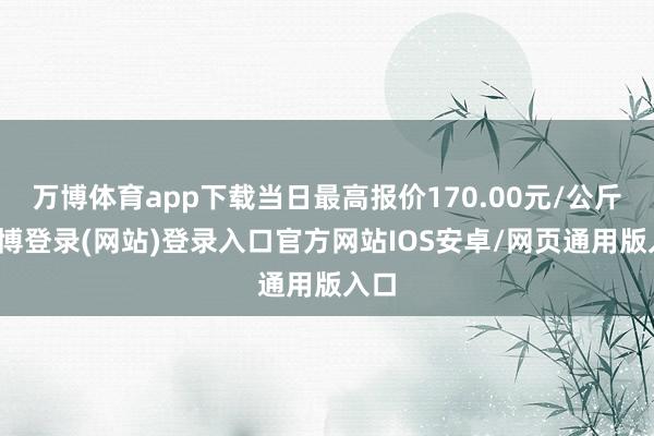 万博体育app下载当日最高报价170.00元/公斤-万博登录(网站)登录入口官方网站IOS安卓/网页通用版入口