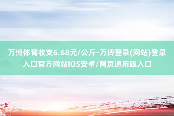 万博体育收支6.68元/公斤-万博登录(网站)登录入口官方网站IOS安卓/网页通用版入口