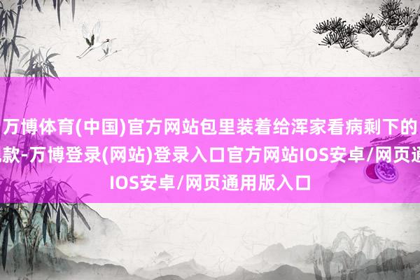 万博体育(中国)官方网站包里装着给浑家看病剩下的5000元现款-万博登录(网站)登录入口官方网站IOS安卓/网页通用版入口