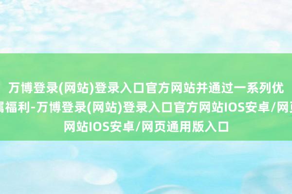 万博登录(网站)登录入口官方网站并通过一系列优惠行为和专属福利-万博登录(网站)登录入口官方网站IOS安卓/网页通用版入口