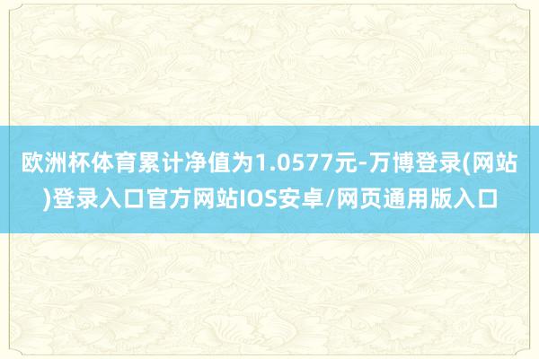 欧洲杯体育累计净值为1.0577元-万博登录(网站)登录入口官方网站IOS安卓/网页通用版入口