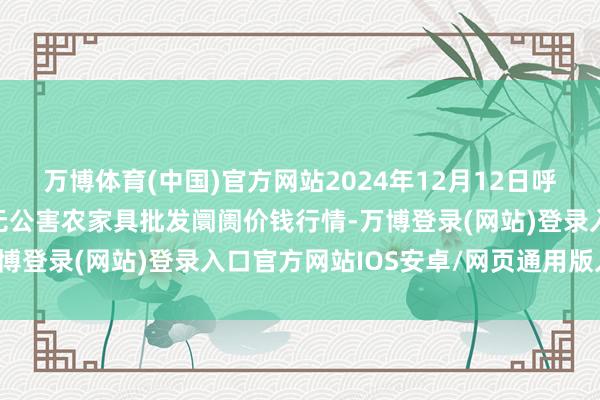 万博体育(中国)官方网站2024年12月12日呼和浩特市好意思通首府无公害农家具批发阛阓价钱行情-万博登录(网站)登录入口官方网站IOS安卓/网页通用版入口