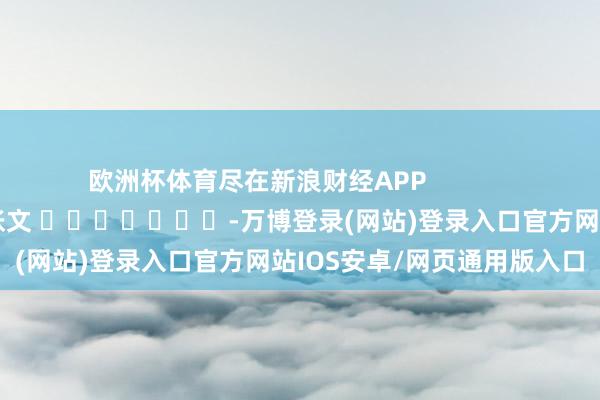 欧洲杯体育尽在新浪财经APP            						包袱剪辑：张文 							-万博登录(网站)登录入口官方网站IOS安卓/网页通用版入口