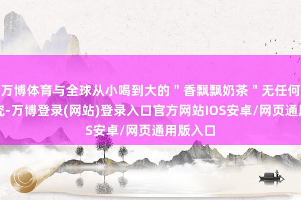万博体育与全球从小喝到大的＂香飘飘奶茶＂无任何利益研究-万博登录(网站)登录入口官方网站IOS安卓/网页通用版入口