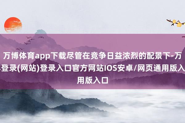 万博体育app下载尽管在竞争日益浓烈的配景下-万博登录(网站)登录入口官方网站IOS安卓/网页通用版入口