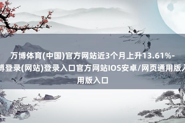 万博体育(中国)官方网站近3个月上升13.61%-万博登录(网站)登录入口官方网站IOS安卓/网页通用版入口
