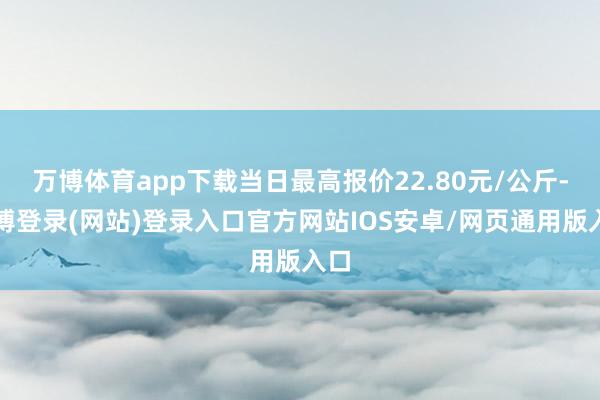 万博体育app下载当日最高报价22.80元/公斤-万博登录(网站)登录入口官方网站IOS安卓/网页通用版入口