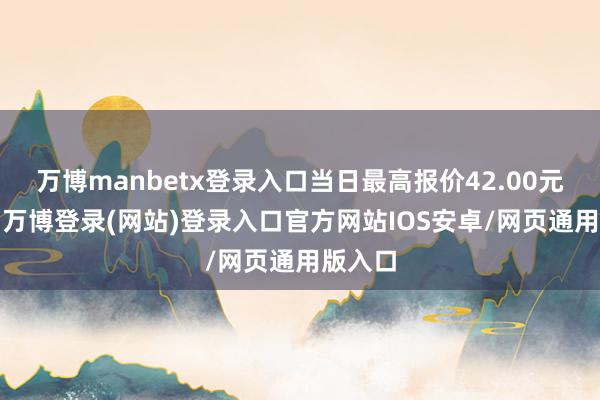 万博manbetx登录入口当日最高报价42.00元/公斤-万博登录(网站)登录入口官方网站IOS安卓/网页通用版入口