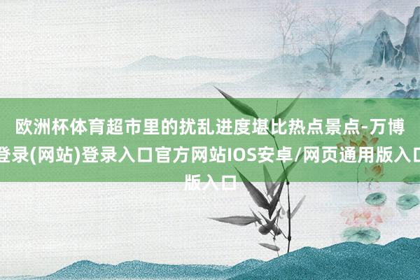 欧洲杯体育　　超市里的扰乱进度堪比热点景点-万博登录(网站)登录入口官方网站IOS安卓/网页通用版入口