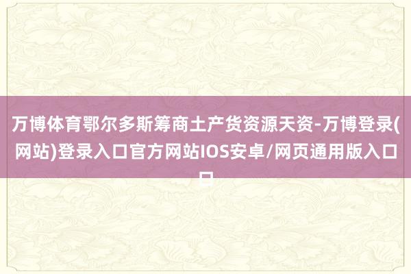 万博体育鄂尔多斯筹商土产货资源天资-万博登录(网站)登录入口官方网站IOS安卓/网页通用版入口