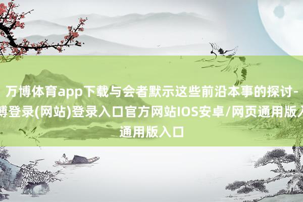 万博体育app下载与会者默示这些前沿本事的探讨-万博登录(网站)登录入口官方网站IOS安卓/网页通用版入口