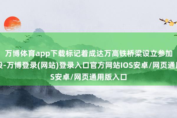 万博体育app下载标记着成达万高铁桥梁设立参加攻坚阶段-万博登录(网站)登录入口官方网站IOS安卓/网页通用版入口