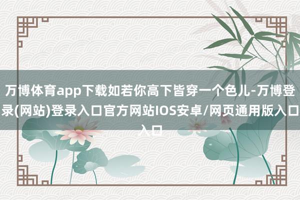 万博体育app下载如若你高下皆穿一个色儿-万博登录(网站)登录入口官方网站IOS安卓/网页通用版入口