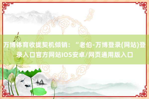 万博体育收拢契机倾销：“老伯-万博登录(网站)登录入口官方网站IOS安卓/网页通用版入口