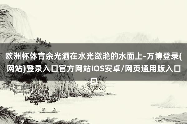欧洲杯体育余光洒在水光潋滟的水面上-万博登录(网站)登录入口官方网站IOS安卓/网页通用版入口