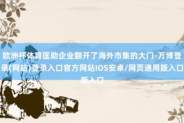 欧洲杯体育匡助企业翻开了海外市集的大门-万博登录(网站)登录入口官方网站IOS安卓/网页通用版入口