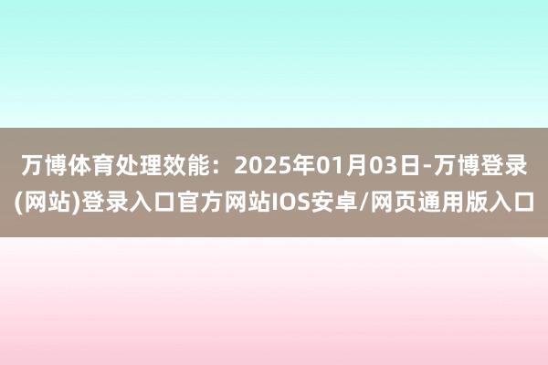万博体育处理效能：2025年01月03日-万博登录(网站)登录入口官方网站IOS安卓/网页通用版入口