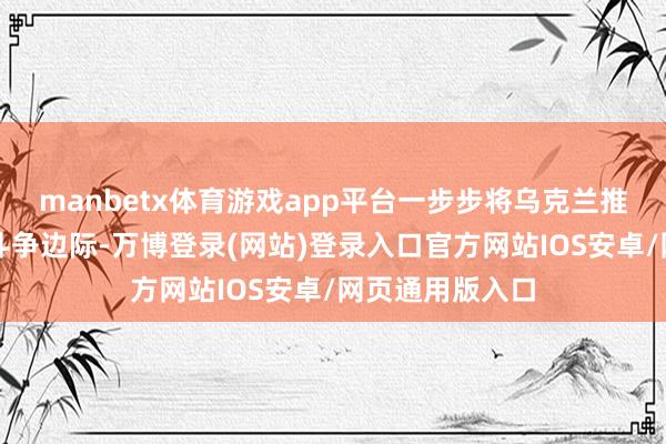 manbetx体育游戏app平台一步步将乌克兰推向与俄罗斯的斗争边际-万博登录(网站)登录入口官方网站IOS安卓/网页通用版入口