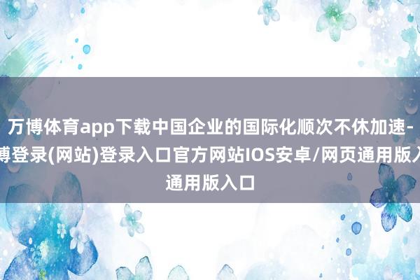万博体育app下载中国企业的国际化顺次不休加速-万博登录(网站)登录入口官方网站IOS安卓/网页通用版入口
