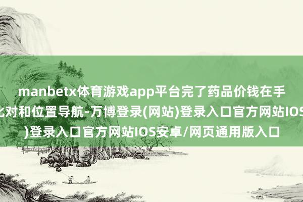 manbetx体育游戏app平台完了药品价钱在手机上一键查询、实时比对和位置导航-万博登录(网站)登录入口官方网站IOS安卓/网页通用版入口