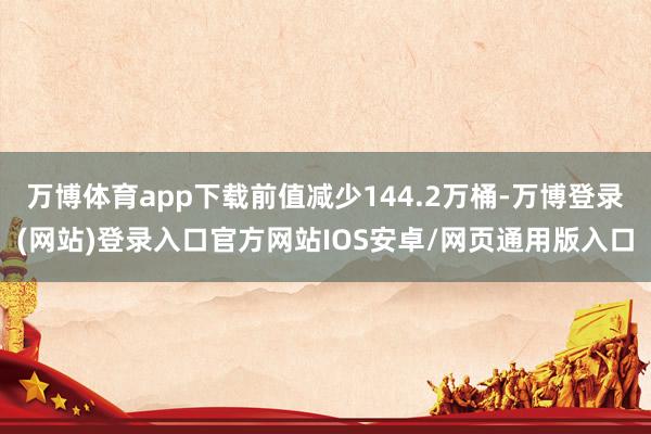 万博体育app下载前值减少144.2万桶-万博登录(网站)登录入口官方网站IOS安卓/网页通用版入口