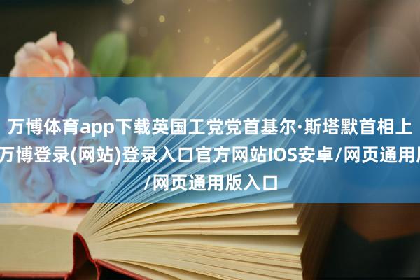 万博体育app下载英国工党党首基尔·斯塔默首相上台后-万博登录(网站)登录入口官方网站IOS安卓/网页通用版入口