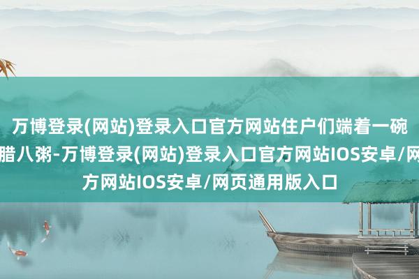 万博登录(网站)登录入口官方网站住户们端着一碗碗死灰复燃的腊八粥-万博登录(网站)登录入口官方网站IOS安卓/网页通用版入口