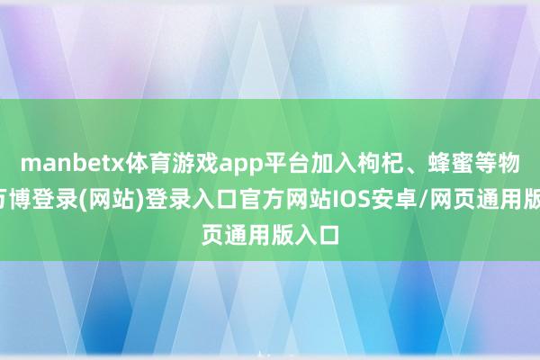 manbetx体育游戏app平台加入枸杞、蜂蜜等物资-万博登录(网站)登录入口官方网站IOS安卓/网页通用版入口