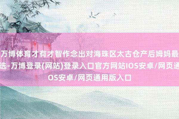 万博体育才有才智作念出对海珠区太古仓产后姆妈最奏效的拣选-万博登录(网站)登录入口官方网站IOS安卓/网页通用版入口