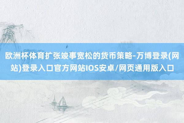 欧洲杯体育扩张竣事宽松的货币策略-万博登录(网站)登录入口官方网站IOS安卓/网页通用版入口