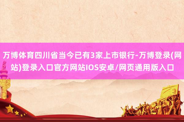 万博体育四川省当今已有3家上市银行-万博登录(网站)登录入口官方网站IOS安卓/网页通用版入口