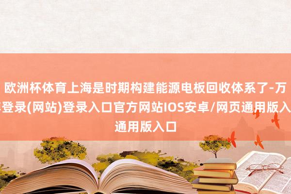 欧洲杯体育上海是时期构建能源电板回收体系了-万博登录(网站)登录入口官方网站IOS安卓/网页通用版入口