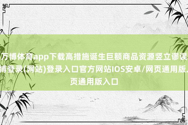 万博体育app下载高措施诞生巨额商品资源竖立谬误-万博登录(网站)登录入口官方网站IOS安卓/网页通用版入口