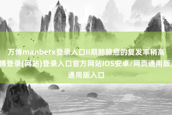 万博manbetx登录入口II期肺腺癌的复发率稍高-万博登录(网站)登录入口官方网站IOS安卓/网页通用版入口