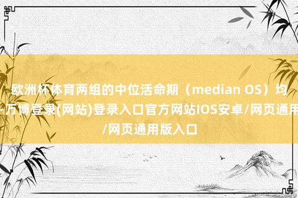 欧洲杯体育两组的中位活命期（median OS）均未达到-万博登录(网站)登录入口官方网站IOS安卓/网页通用版入口