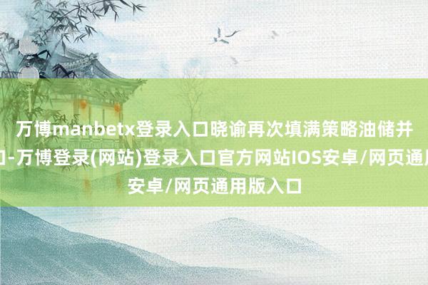 万博manbetx登录入口晓谕再次填满策略油储并鼓舞出口-万博登录(网站)登录入口官方网站IOS安卓/网页通用版入口