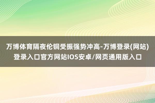 万博体育隔夜伦铜受振强势冲高-万博登录(网站)登录入口官方网站IOS安卓/网页通用版入口