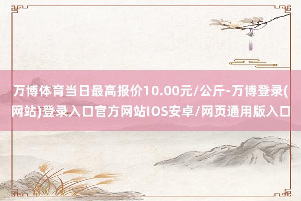 万博体育当日最高报价10.00元/公斤-万博登录(网站)登录入口官方网站IOS安卓/网页通用版入口
