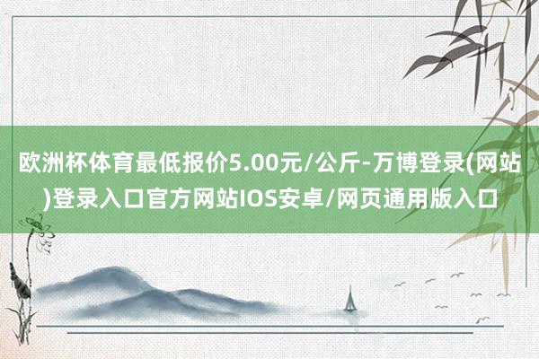 欧洲杯体育最低报价5.00元/公斤-万博登录(网站)登录入口官方网站IOS安卓/网页通用版入口
