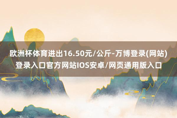 欧洲杯体育进出16.50元/公斤-万博登录(网站)登录入口官方网站IOS安卓/网页通用版入口