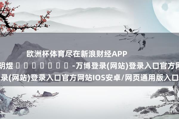 欧洲杯体育尽在新浪财经APP            						包袱裁剪：郭明煜 							-万博登录(网站)登录入口官方网站IOS安卓/网页通用版入口